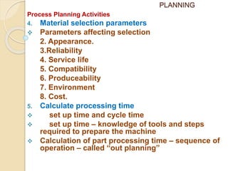 PLANNING
Process Planning Activities
4. Material selection parameters
 Parameters affecting selection
2. Appearance.
3.Reliability
4. Service life
5. Compatibility
6. Produceability
7. Environment
8. Cost.
5. Calculate processing time
 set up time and cycle time
 set up time – knowledge of tools and steps
required to prepare the machine
 Calculation of part processing time – sequence of
operation – called “out planning”
 