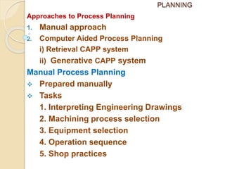 PLANNING
Approaches to Process Planning
1. Manual approach
2. Computer Aided Process Planning
i) Retrieval CAPP system
ii) Generative CAPP system
Manual Process Planning
 Prepared manually
 Tasks
1. Interpreting Engineering Drawings
2. Machining process selection
3. Equipment selection
4. Operation sequence
5. Shop practices
 