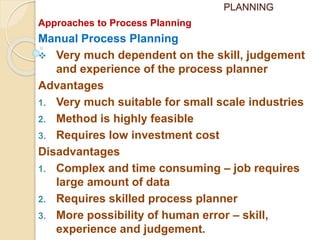 PLANNING
Approaches to Process Planning
Manual Process Planning
 Very much dependent on the skill, judgement
and experience of the process planner
Advantages
1. Very much suitable for small scale industries
2. Method is highly feasible
3. Requires low investment cost
Disadvantages
1. Complex and time consuming – job requires
large amount of data
2. Requires skilled process planner
3. More possibility of human error – skill,
experience and judgement.
 