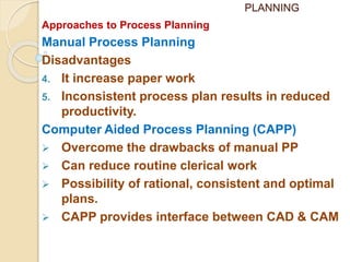 PLANNING
Approaches to Process Planning
Manual Process Planning
Disadvantages
4. It increase paper work
5. Inconsistent process plan results in reduced
productivity.
Computer Aided Process Planning (CAPP)
 Overcome the drawbacks of manual PP
 Can reduce routine clerical work
 Possibility of rational, consistent and optimal
plans.
 CAPP provides interface between CAD & CAM
 