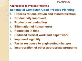 PLANNING
Approaches to Process Planning
Benefits of Computer Aided Process Planning
1. Process rationalization and standardization
2. Productivity improved
3. Product cost reduction
4. Elimination of human error
5. Reduction in time
6. Reduced clerical work and paper work
7. Improved legibility
8. Faster response to engineering changes
9. Incorporation of other appropriate programs
 