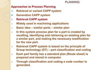 PLANNING
Approaches to Process Planning
 Retrieval or variant CAPP system
 Generative CAPP system
1. Retrieval CAPP system
 Widely used in machining applications
 Basic idea – similar parts – similar plan
 In this system process plan for a part is created by
recalling, identifying and retrieving an existing plan for
a similar part, and making the necessary modification
for the new part.
 Retrieval CAPP system is based on the principle of
Group technology (GT) – part classification and coding
 Each part family has a standard plan (Route sheet) is
prepared and stored in computer.
 Through classification and coding a code number is
generated.
 