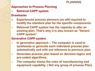 PLANNING
Approaches to Process Planning
1. Retrieval CAPP system
Drawbacks
2. Experienced process planners are still required to
modify the standard plan for the specific components.
 Retrieval CAPP system has the capacity to alter an
existing plan. That's why it is also known as “Variant
CAPP system”
Generative CAPP system
 In generative approach – The computer is used to
synthesize or generate each individual process plan
automatically and with out reference to previous plan.
 Generates process plan based on decision logics and
pre-coded algorithms.
 The computer stores the rules of manufacturing and
equipment capability. ( Not any group of process Plan)
 
