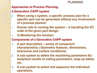 PLANNING
Approaches to Process Planning
2.Generative CAPP system
 When using a system, a specific process plan for a
specific part can be generated without any involvement
of a process planner.
 Human role in running the system – i) Inputting the GT
code of the given part design.
 ii) Monitoring the function
Components of a Generative CAPP system
1. A part description – series of component
characteristics ( Geometric features, dimensions,
tolerances and surface conditions)
2. A sub system to define the machining parameters Ex:
analytical results of cutting parameters, loop-up tables
etc.
3. A sub system to select and sequence the individual
operations.
 