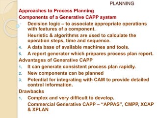 PLANNING
Approaches to Process Planning
Components of a Generative CAPP system
Decision logic – to associate appropriate operations
with features of a component.
Heuristic & algorithms are used to calculate the
operation steps, time and sequence.
4. A data base of available machines and tools.
5. A report generator which prepares process plan report.
Advantages of Generative CAPP
1. It can generate consistent process plan rapidly.
2. New components can be planned
3. Potential for integrating with CAM to provide detailed
control information.
Drawbacks
1. Complex and very difficult to develop.
Commercial Generative CAPP – “APPAS”, CMPP, XCAP
& XPLAN
 