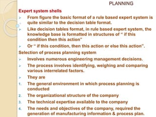 PLANNING
Expert system shells
 From figure the basic format of a rule based expert system is
quite similar to the decision table format.
 Like decision tables format, in rule based expert system, the
knowledge base is formatted in structures of “ if this
condition then this action”
 Or “ if this condition, then this action or else this action”.
Selection of process planning system
 Involves numerous engineering management decisions.
 The process involves identifying, weighing and comparing
various interrelated factors.
 They are
1. The general environment in which process planning is
conducted
2. The organizational structure of the company
3. The technical expertise available to the company
4. The needs and objectives of the company, required the
generation of manufacturing information & process plan.
 