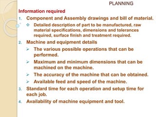 PLANNING
Information required
1. Component and Assembly drawings and bill of material.
 Detailed description of part to be manufactured, raw
material specifications, dimensions and tolerances
required, surface finish and treatment required.
2. Machine and equipment details
 The various possible operations that can be
performed.
 Maximum and minimum dimensions that can be
machined on the machine.
 The accuracy of the machine that can be obtained.
 Available feed and speed of the machine.
3. Standard time for each operation and setup time for
each job.
4. Availability of machine equipment and tool.
 