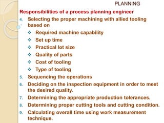 PLANNING
Responsibilities of a process planning engineer
4. Selecting the proper machining with allied tooling
based on
 Required machine capability
 Set up time
 Practical lot size
 Quality of parts
 Cost of tooling
 Type of tooling
5. Sequencing the operations
6. Deciding on the inspection equipment in order to meet
the desired quality.
7. Determining the appropriate production tolerances.
8. Determining proper cutting tools and cutting condition.
9. Calculating overall time using work measurement
technique.
 