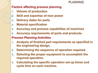 PLANNING
Factors affecting process planning
1. Volume of production
2. Skill and expertise of man power
3. Delivery dates for parts
4. Material specification
5. Accuracy and process capabilities of machines
6. Accuracy requirements of parts and products.
Process Planning Activities
1. Analysis of finished part requirements as specified in
the engineering design.
2. Determining the sequence of operation required.
3. Selecting the proper equipment to accomplish the
required operation.
4. Calculating the specific operation set up times and
cycle time on each machine.
 