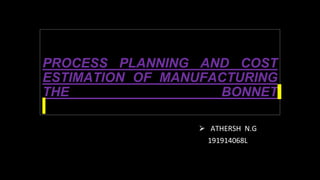 PROCESS PLANNING AND COST
ESTIMATION OF MANUFACTURING
THE BONNET
⮚ ATHERSH N.G
191914068L
 