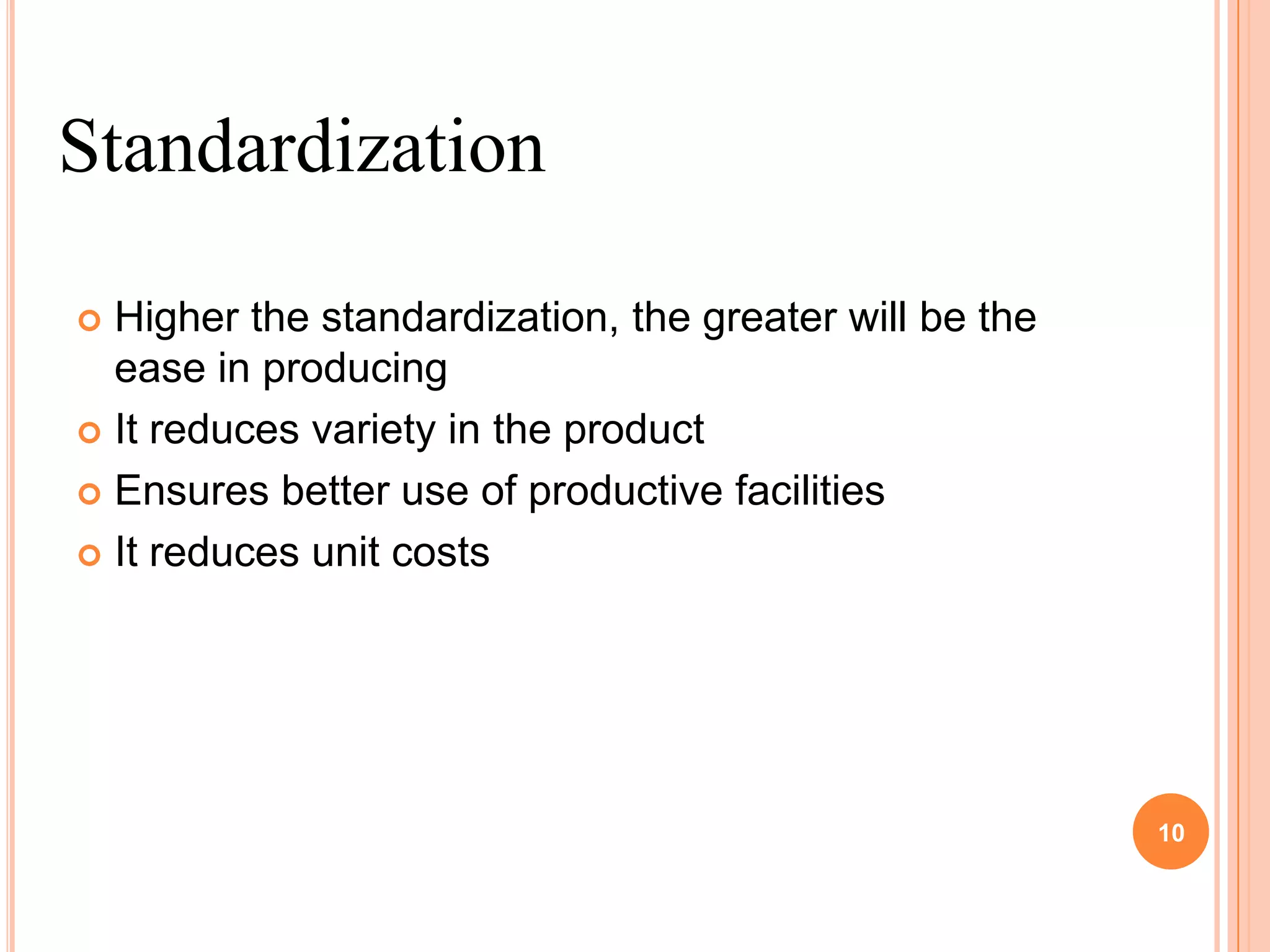 Standardization

 Higher the standardization, the greater will be the
  ease in producing
 It reduces variety in the product

 Ensures better use of productive facilities

 It reduces unit costs




                                                        10
 