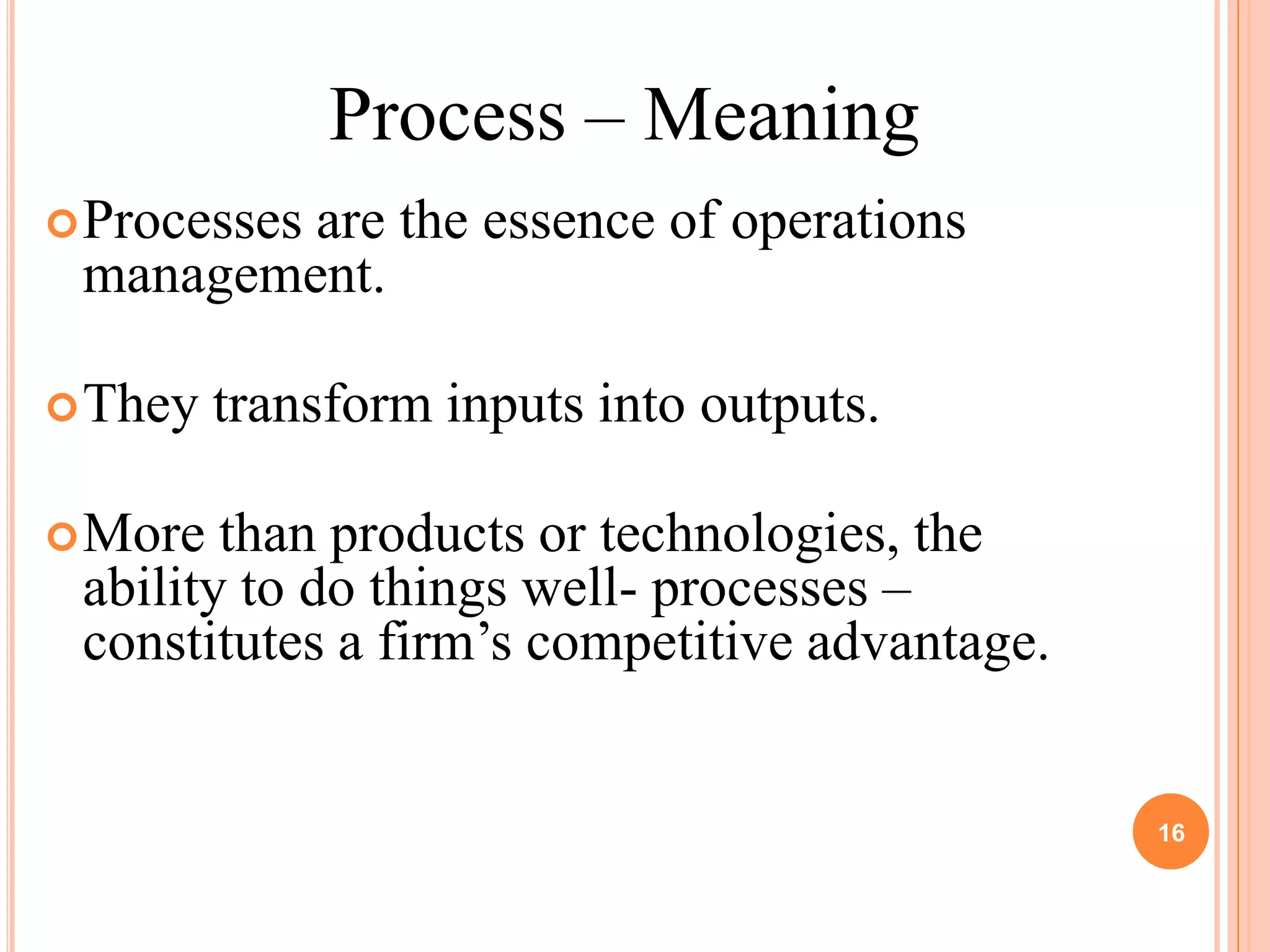 Process – Meaning
 Processes
         are the essence of operations
 management.

 They   transform inputs into outputs.

 More  than products or technologies, the
 ability to do things well- processes –
 constitutes a firm’s competitive advantage.


                                               16
 