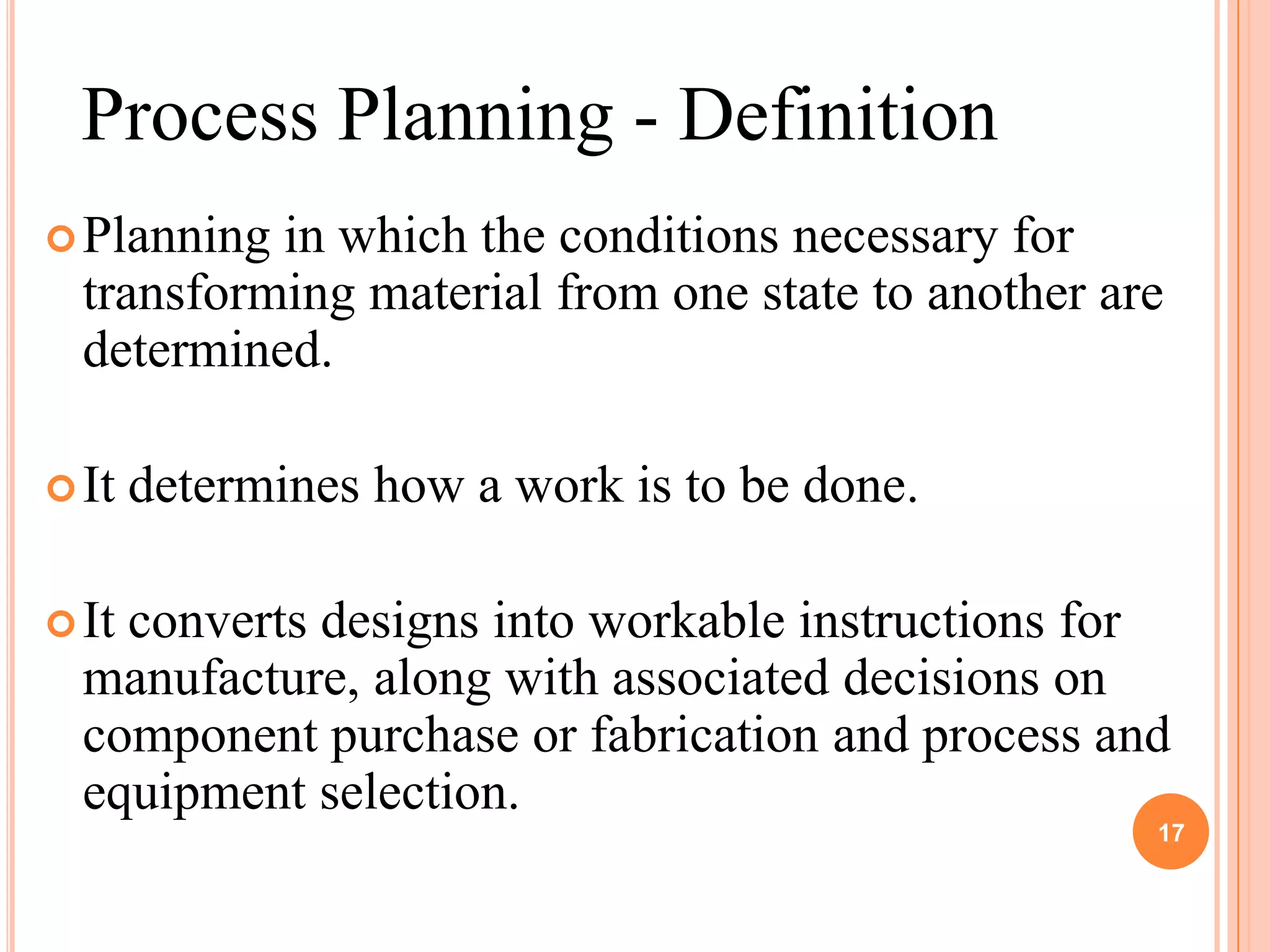 Process Planning - Definition
 Planning in which the conditions necessary for
  transforming material from one state to another are
  determined.

 It   determines how a work is to be done.

 Itconverts designs into workable instructions for
  manufacture, along with associated decisions on
  component purchase or fabrication and process and
  equipment selection.
                                                    17
 