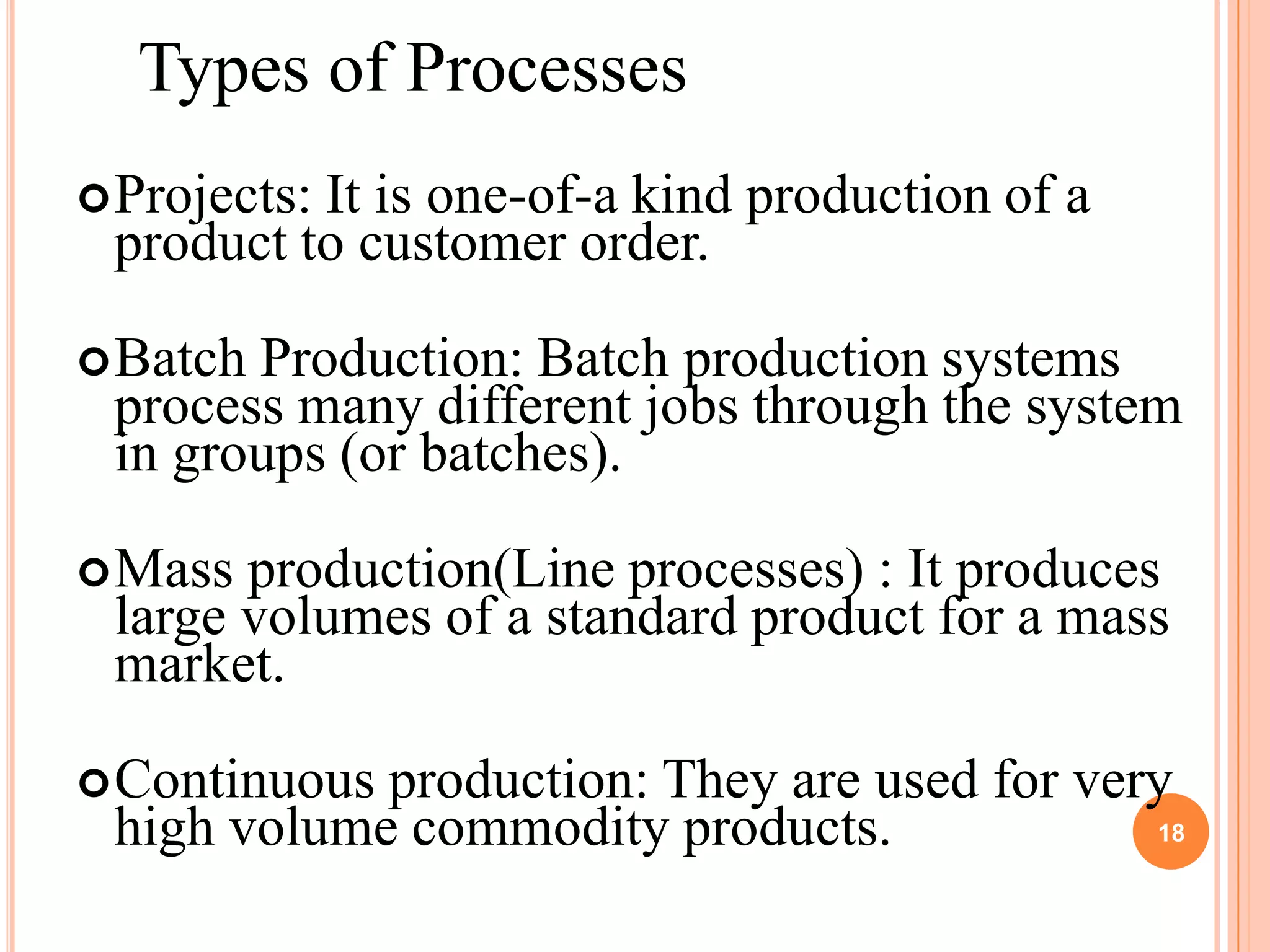 Types of Processes
 Projects:
          It is one-of-a kind production of a
 product to customer order.

 BatchProduction: Batch production systems
 process many different jobs through the system
 in groups (or batches).

 Mass production(Line processes) : It produces
 large volumes of a standard product for a mass
 market.

 Continuousproduction: They are used for very
 high volume commodity products.             18
 