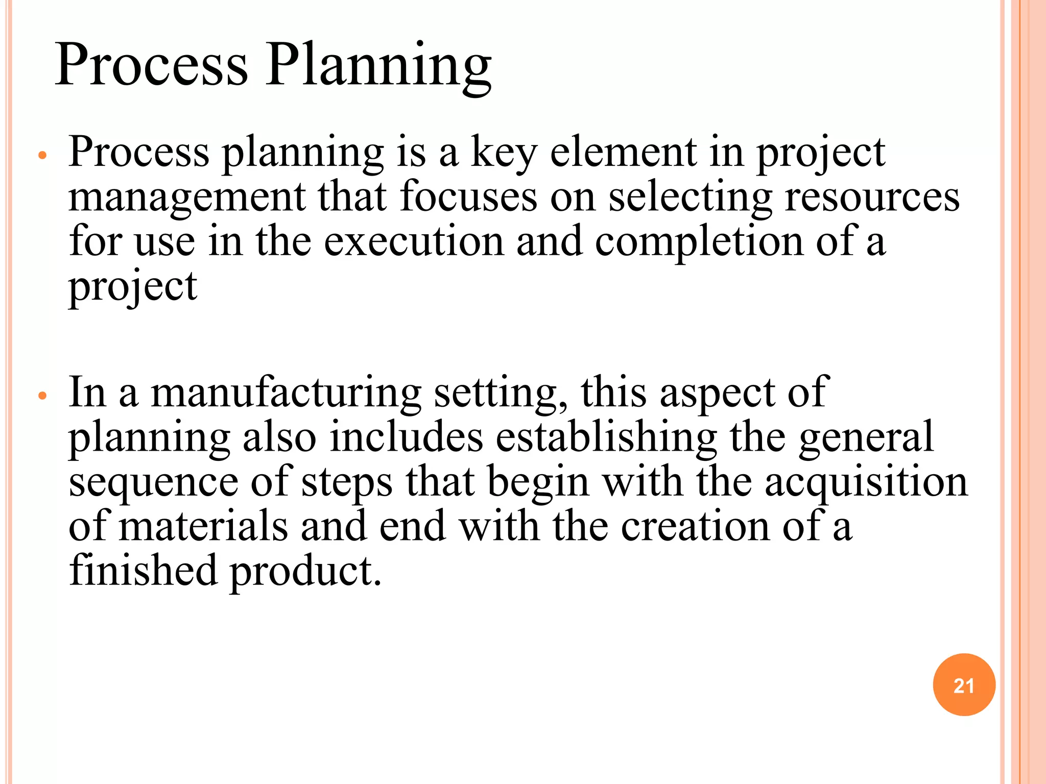 Process Planning
•   Process planning is a key element in project
    management that focuses on selecting resources
    for use in the execution and completion of a
    project

•   In a manufacturing setting, this aspect of
    planning also includes establishing the general
    sequence of steps that begin with the acquisition
    of materials and end with the creation of a
    finished product.

                                                    21
 