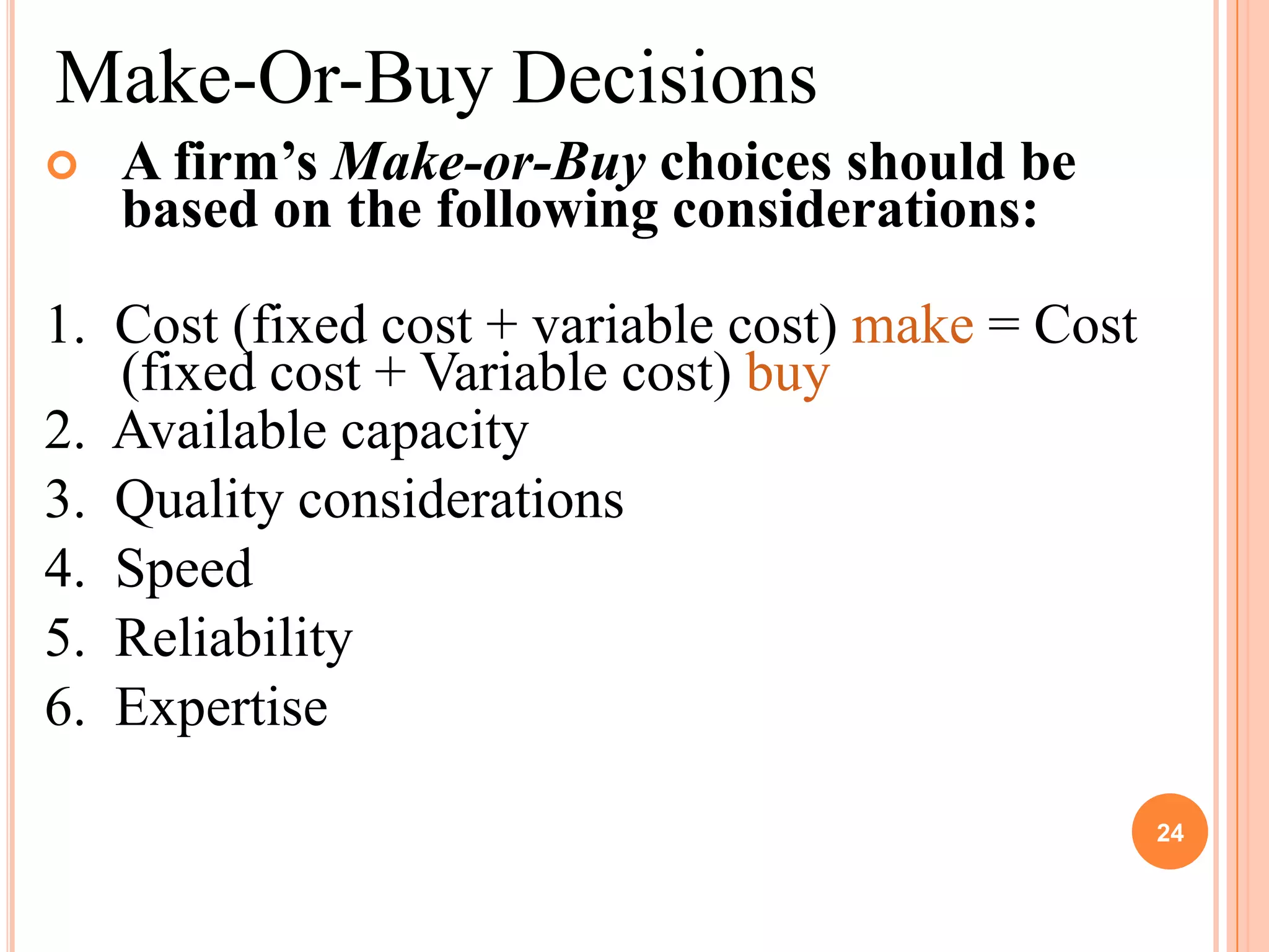 Make-Or-Buy Decisions
   A firm’s Make-or-Buy choices should be
    based on the following considerations:

1. Cost (fixed cost + variable cost) make = Cost
   (fixed cost + Variable cost) buy
2. Available capacity
3. Quality considerations
4. Speed
5. Reliability
6. Expertise

                                                   24
 