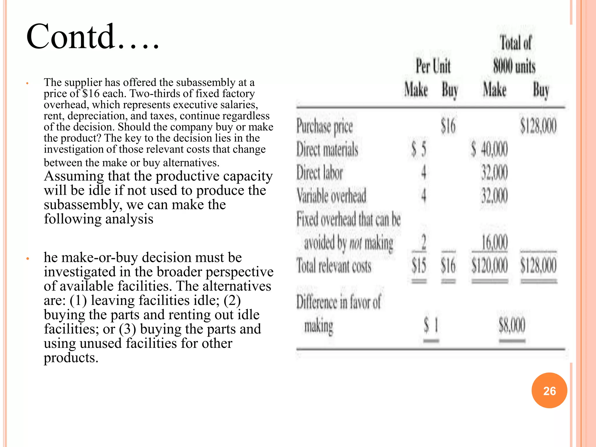 Contd….
•   The supplier has offered the subassembly at a
    price of $16 each. Two-thirds of fixed factory
    overhead, which represents executive salaries,
    rent, depreciation, and taxes, continue regardless
    of the decision. Should the company buy or make
    the product? The key to the decision lies in the
    investigation of those relevant costs that change
    between the make or buy alternatives.
    Assuming that the productive capacity
    will be idle if not used to produce the
    subassembly, we can make the
    following analysis

•   he make-or-buy decision must be
    investigated in the broader perspective
    of available facilities. The alternatives
    are: (1) leaving facilities idle; (2)
    buying the parts and renting out idle
    facilities; or (3) buying the parts and
    using unused facilities for other
    products.

                                                              26

                                                         26
 