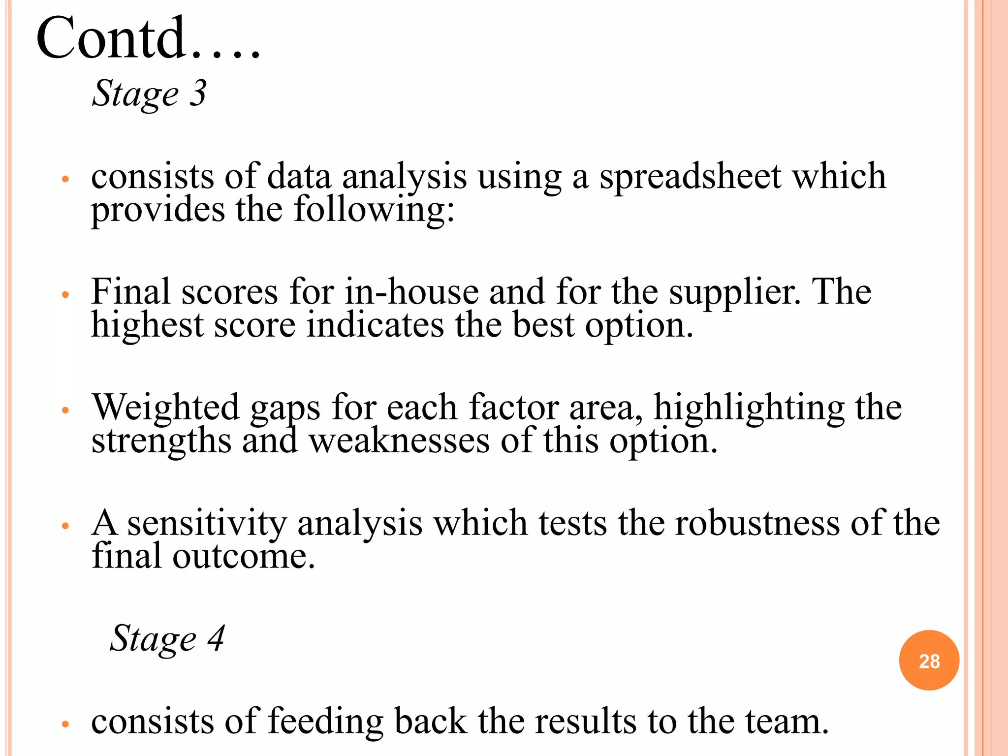 Contd….
    Stage 3

•   consists of data analysis using a spreadsheet which
    provides the following:

•   Final scores for in-house and for the supplier. The
    highest score indicates the best option.

•   Weighted gaps for each factor area, highlighting the
    strengths and weaknesses of this option.

•   A sensitivity analysis which tests the robustness of the
    final outcome.

     Stage 4                                               28


•   consists of feeding back the results to the team.
 