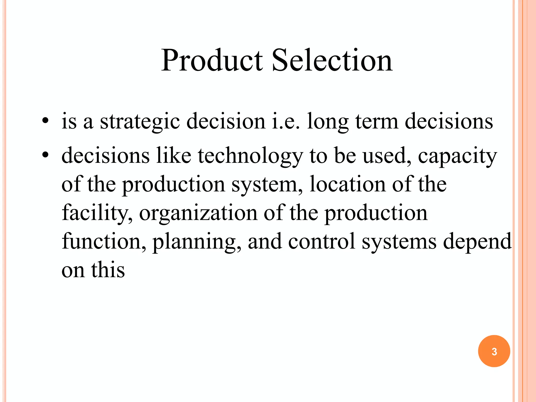 Product Selection
• is a strategic decision i.e. long term decisions
• decisions like technology to be used, capacity
  of the production system, location of the
  facility, organization of the production
  function, planning, and control systems depend
  on this


                                               3
 