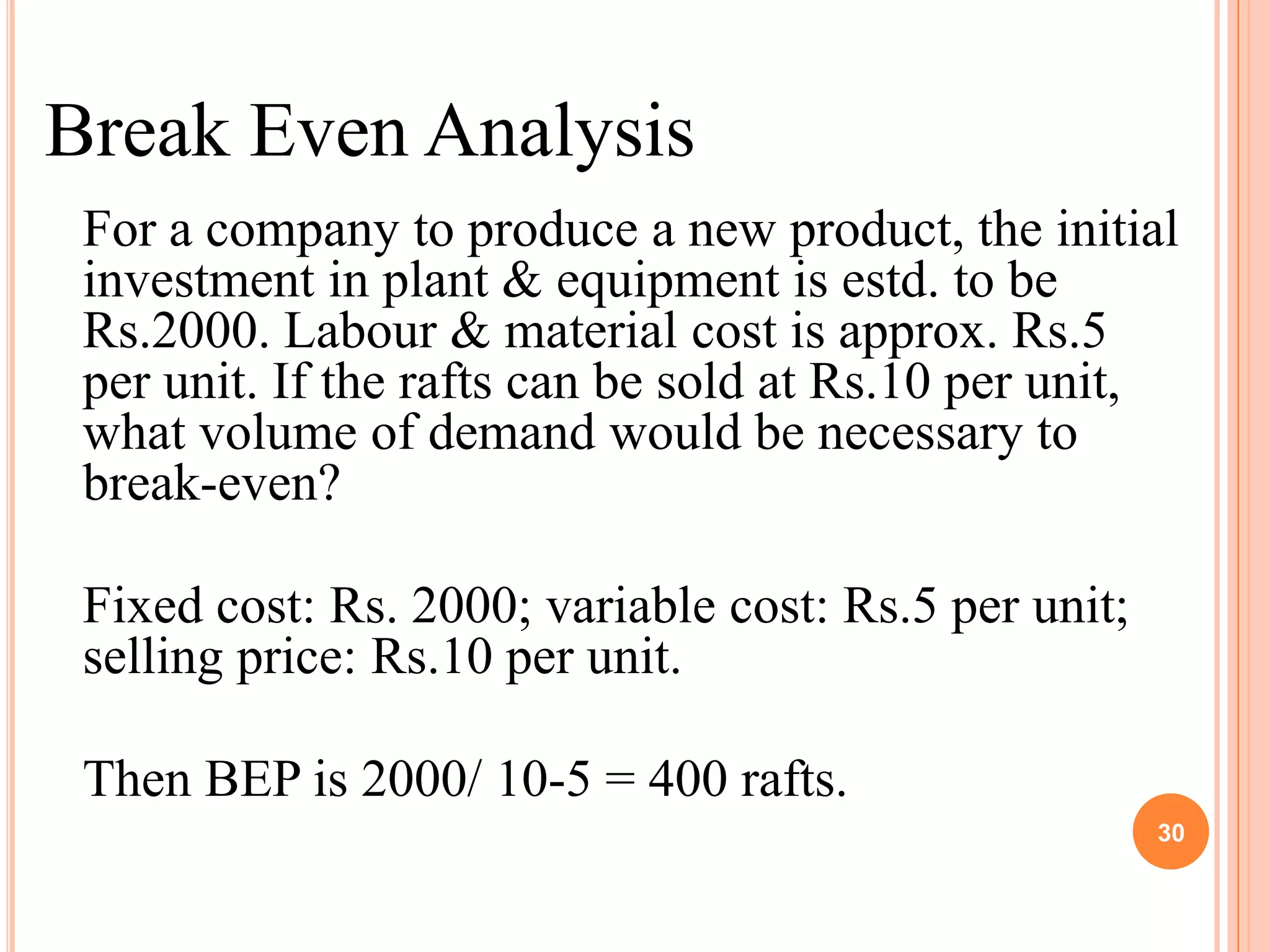 Break Even Analysis
 For a company to produce a new product, the initial
 investment in plant & equipment is estd. to be
 Rs.2000. Labour & material cost is approx. Rs.5
 per unit. If the rafts can be sold at Rs.10 per unit,
 what volume of demand would be necessary to
 break-even?

 Fixed cost: Rs. 2000; variable cost: Rs.5 per unit;
 selling price: Rs.10 per unit.

 Then BEP is 2000/ 10-5 = 400 rafts.
                                                       30
 