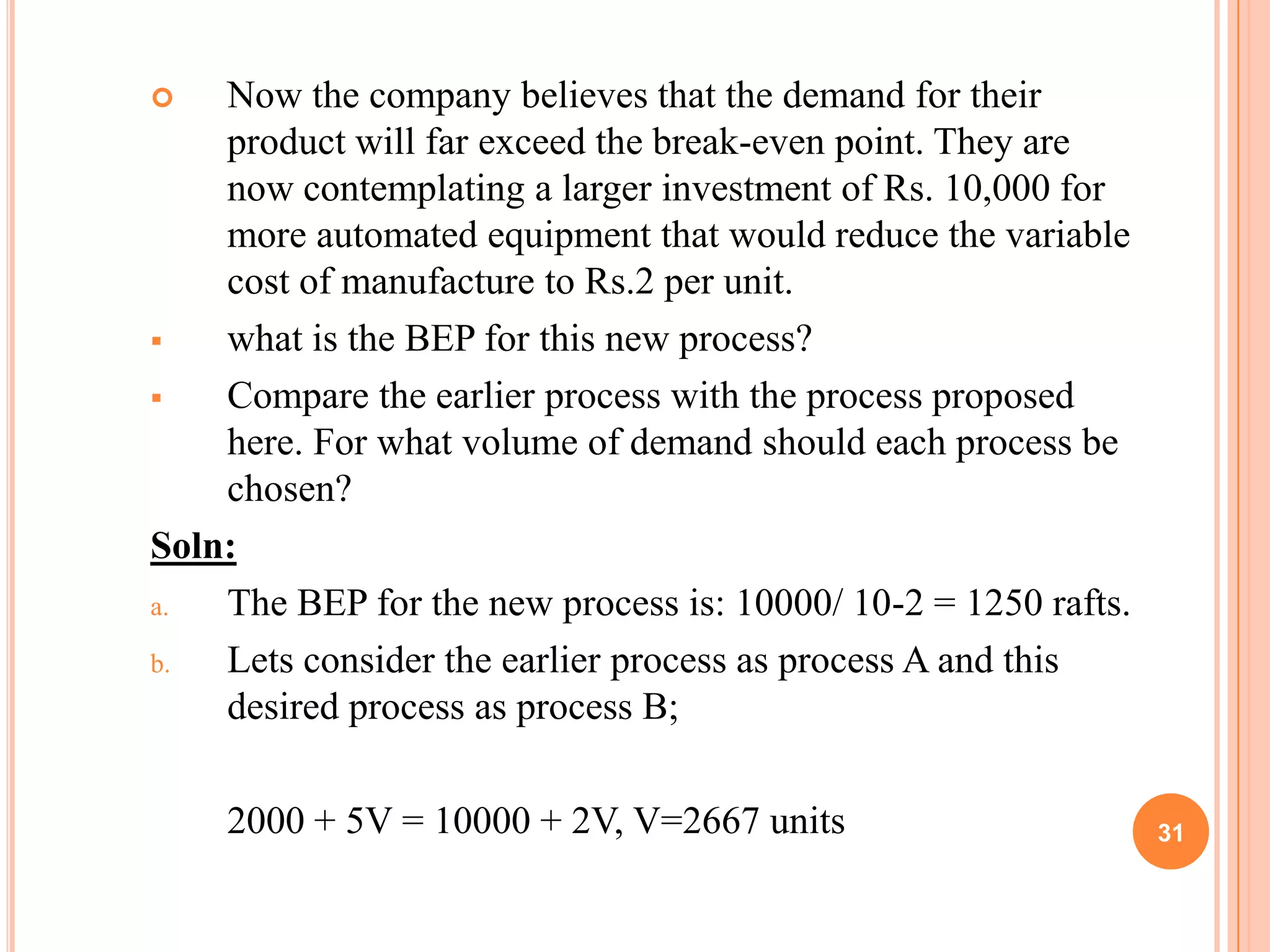    Now the company believes that the demand for their
    product will far exceed the break-even point. They are
    now contemplating a larger investment of Rs. 10,000 for
    more automated equipment that would reduce the variable
    cost of manufacture to Rs.2 per unit.
   what is the BEP for this new process?
   Compare the earlier process with the process proposed
    here. For what volume of demand should each process be
    chosen?
Soln:
a.  The BEP for the new process is: 10000/ 10-2 = 1250 rafts.
b.  Lets consider the earlier process as process A and this
    desired process as process B;

    2000 + 5V = 10000 + 2V, V=2667 units                        31
 