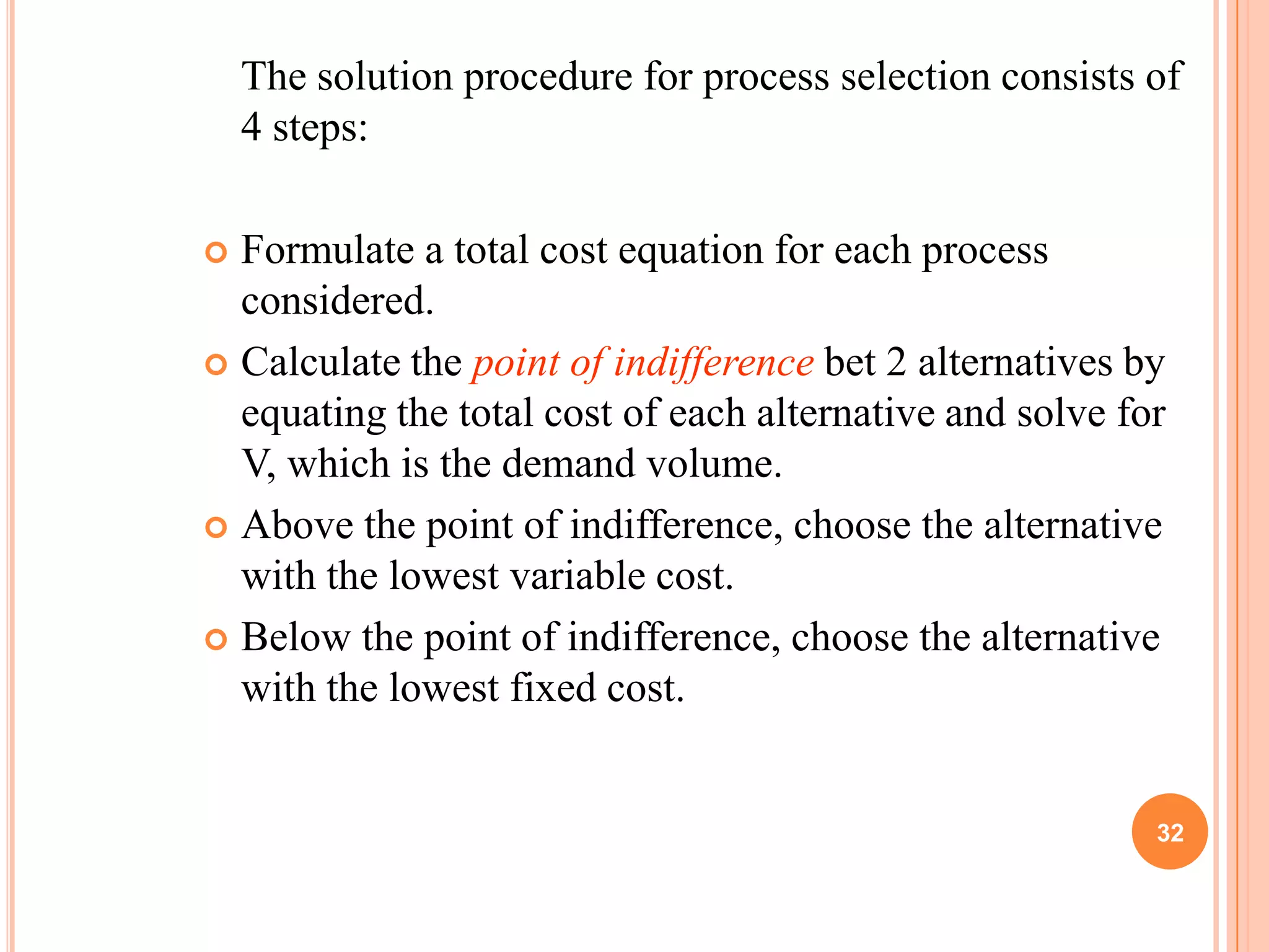 The solution procedure for process selection consists of
    4 steps:

 Formulate a total cost equation for each process
  considered.
 Calculate the point of indifference bet 2 alternatives by
  equating the total cost of each alternative and solve for
  V, which is the demand volume.
 Above the point of indifference, choose the alternative
  with the lowest variable cost.
 Below the point of indifference, choose the alternative
  with the lowest fixed cost.


                                                          32
 