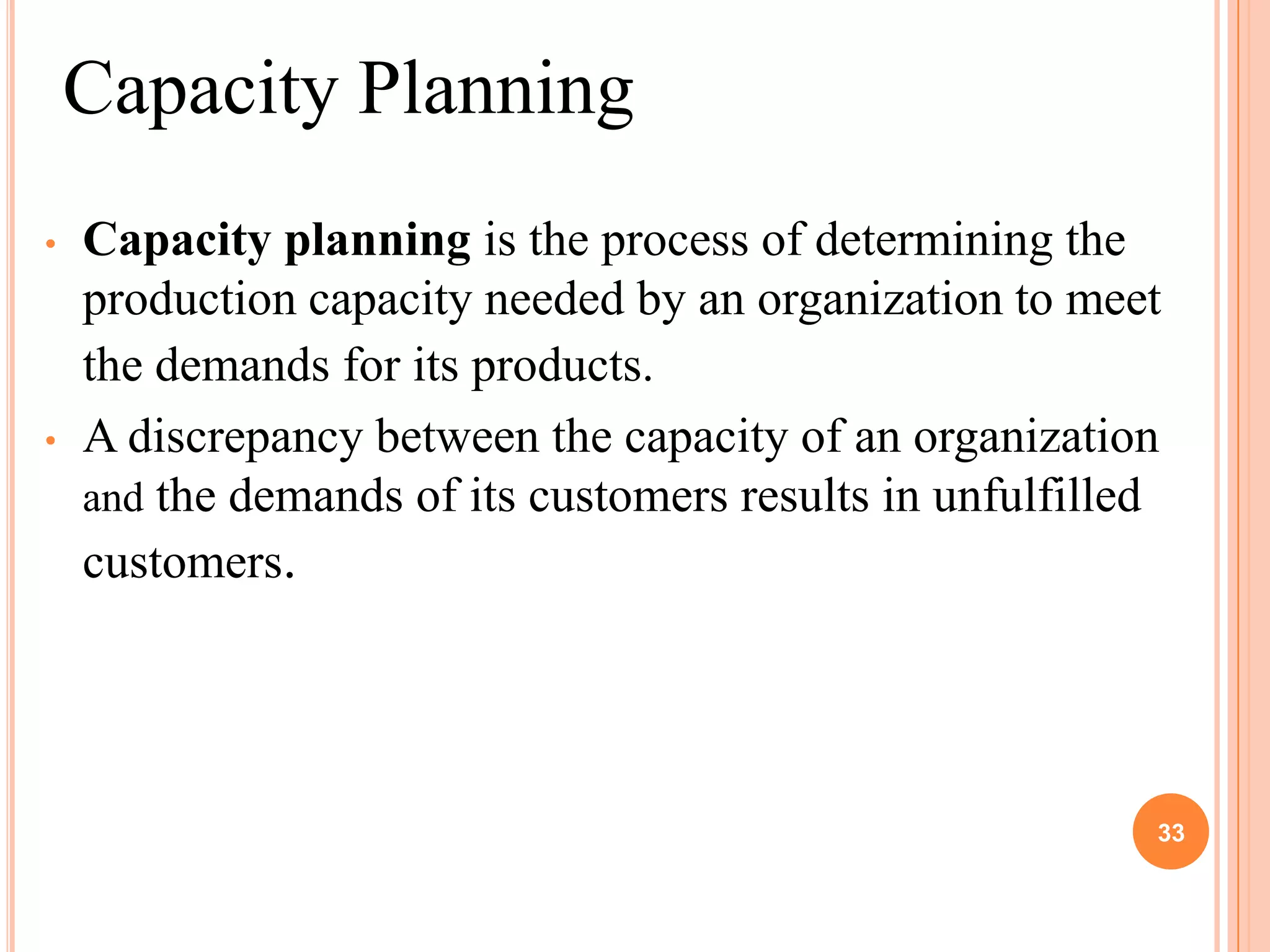 Capacity Planning
•   Capacity planning is the process of determining the
    production capacity needed by an organization to meet
    the demands for its products.
•   A discrepancy between the capacity of an organization
    and the demands of its customers results in unfulfilled
    customers.




                                                          33
 