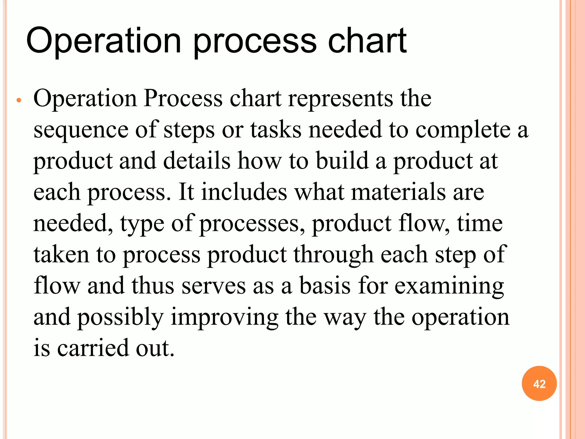Operation process chart
•   Operation Process chart represents the
    sequence of steps or tasks needed to complete a
    product and details how to build a product at
    each process. It includes what materials are
    needed, type of processes, product flow, time
    taken to process product through each step of
    flow and thus serves as a basis for examining
    and possibly improving the way the operation
    is carried out.
                                                      42
 