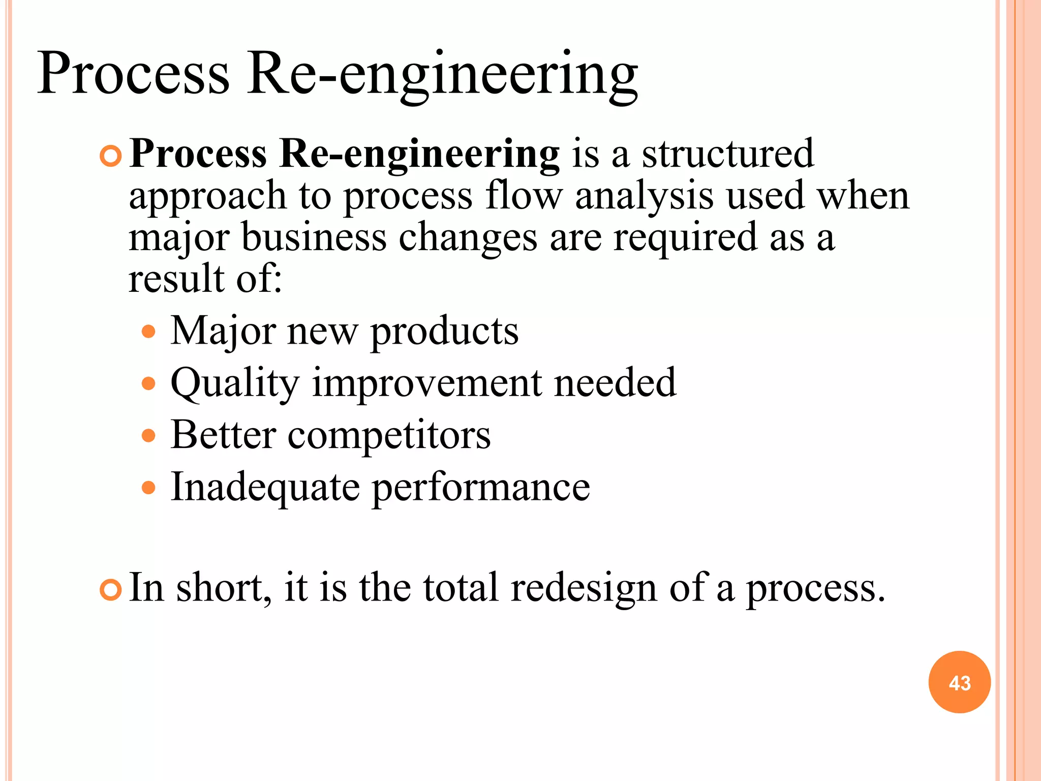 Process Re-engineering
   Process  Re-engineering is a structured
   approach to process flow analysis used when
   major business changes are required as a
   result of:
     Major new products
     Quality improvement needed
     Better competitors
     Inadequate performance

   In   short, it is the total redesign of a process.

                                                         43
 
