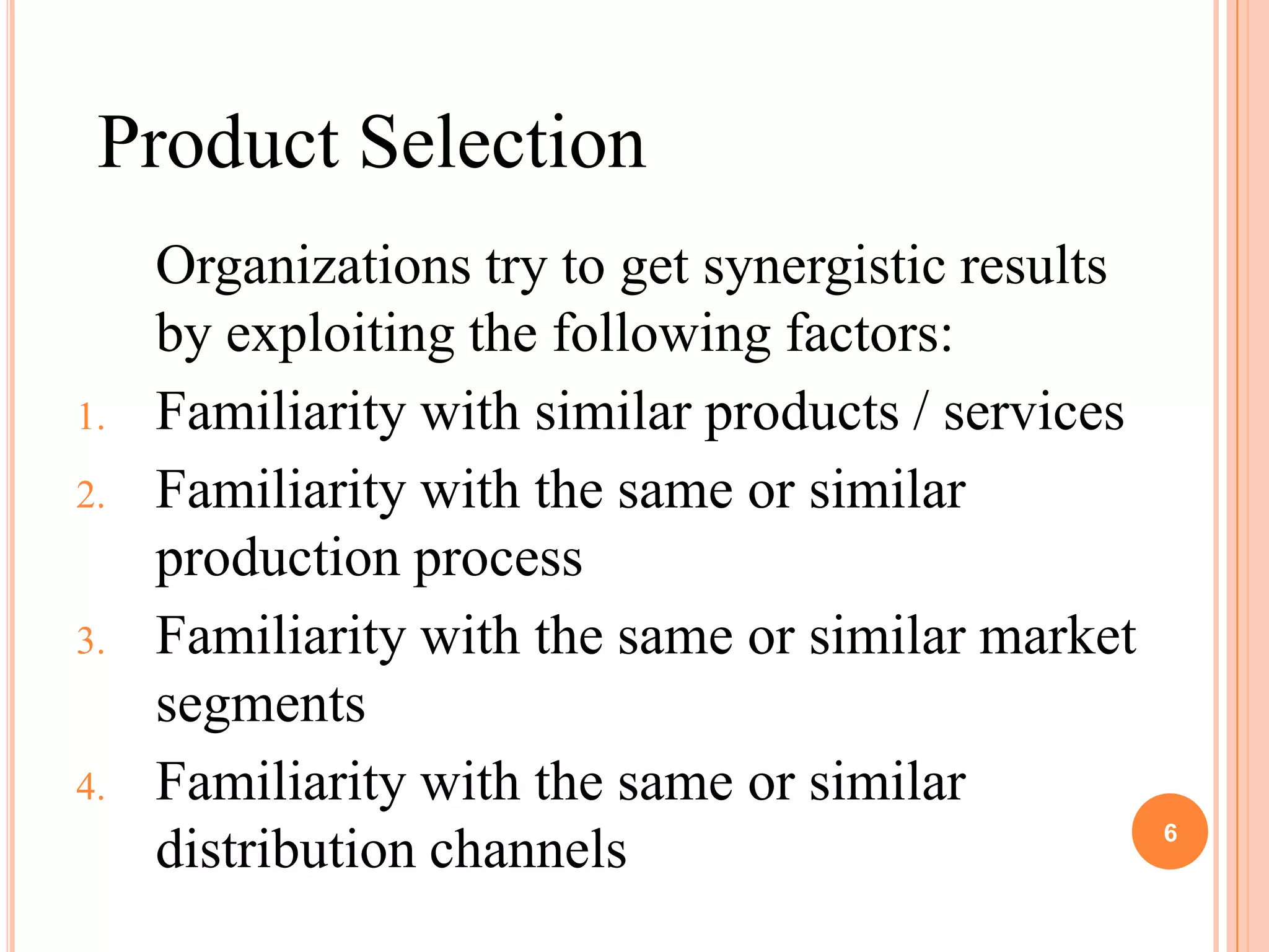 Product Selection
     Organizations try to get synergistic results
     by exploiting the following factors:
1.   Familiarity with similar products / services
2.   Familiarity with the same or similar
     production process
3.   Familiarity with the same or similar market
     segments
4.   Familiarity with the same or similar
                                                    6
     distribution channels
 