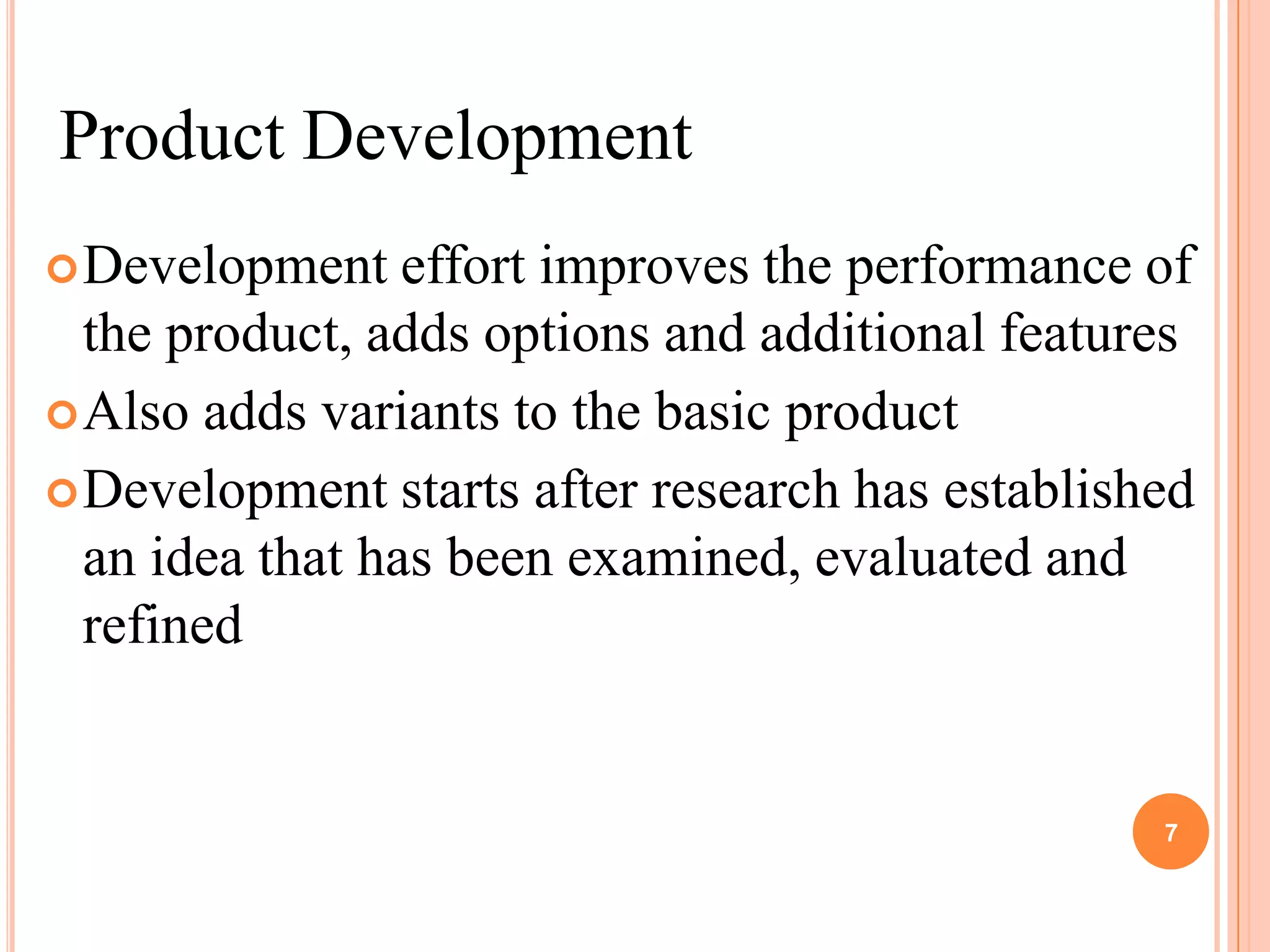 Product Development
 Development    effort improves the performance of
  the product, adds options and additional features
 Also adds variants to the basic product
 Development starts after research has established
  an idea that has been examined, evaluated and
  refined


                                                 7
 
