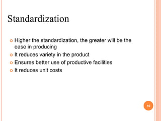Standardization

 Higher the standardization, the greater will be the
  ease in producing
 It reduces variety in the product

 Ensures better use of productive facilities

 It reduces unit costs




                                                        10
 