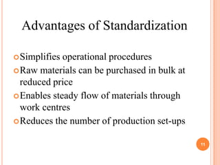 Advantages of Standardization

 Simplifies operational procedures
 Raw materials can be purchased in bulk at
  reduced price
 Enables steady flow of materials through
  work centres
 Reduces the number of production set-ups


                                              11
 