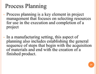 Process Planning
•   Process planning is a key element in project
    management that focuses on selecting resources
    for use in the execution and completion of a
    project

•   In a manufacturing setting, this aspect of
    planning also includes establishing the general
    sequence of steps that begin with the acquisition
    of materials and end with the creation of a
    finished product.

                                                    21
 