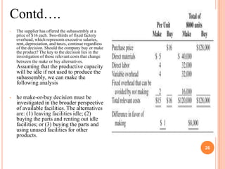 Contd….
•   The supplier has offered the subassembly at a
    price of $16 each. Two-thirds of fixed factory
    overhead, which represents executive salaries,
    rent, depreciation, and taxes, continue regardless
    of the decision. Should the company buy or make
    the product? The key to the decision lies in the
    investigation of those relevant costs that change
    between the make or buy alternatives.
    Assuming that the productive capacity
    will be idle if not used to produce the
    subassembly, we can make the
    following analysis

•   he make-or-buy decision must be
    investigated in the broader perspective
    of available facilities. The alternatives
    are: (1) leaving facilities idle; (2)
    buying the parts and renting out idle
    facilities; or (3) buying the parts and
    using unused facilities for other
    products.

                                                              26

                                                         26
 