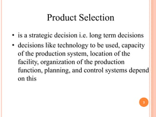 Product Selection
• is a strategic decision i.e. long term decisions
• decisions like technology to be used, capacity
  of the production system, location of the
  facility, organization of the production
  function, planning, and control systems depend
  on this


                                               3
 