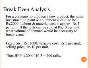 Break Even Analysis
 For a company to produce a new product, the initial
 investment in plant & equipment is estd. to be
 Rs.2000. Labour & material cost is approx. Rs.5
 per unit. If the rafts can be sold at Rs.10 per unit,
 what volume of demand would be necessary to
 break-even?

 Fixed cost: Rs. 2000; variable cost: Rs.5 per unit;
 selling price: Rs.10 per unit.

 Then BEP is 2000/ 10-5 = 400 rafts.
                                                       30
 