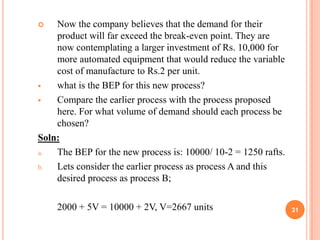    Now the company believes that the demand for their
    product will far exceed the break-even point. They are
    now contemplating a larger investment of Rs. 10,000 for
    more automated equipment that would reduce the variable
    cost of manufacture to Rs.2 per unit.
   what is the BEP for this new process?
   Compare the earlier process with the process proposed
    here. For what volume of demand should each process be
    chosen?
Soln:
a.  The BEP for the new process is: 10000/ 10-2 = 1250 rafts.
b.  Lets consider the earlier process as process A and this
    desired process as process B;

    2000 + 5V = 10000 + 2V, V=2667 units                        31
 