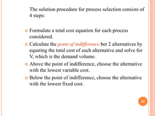 The solution procedure for process selection consists of
    4 steps:

 Formulate a total cost equation for each process
  considered.
 Calculate the point of indifference bet 2 alternatives by
  equating the total cost of each alternative and solve for
  V, which is the demand volume.
 Above the point of indifference, choose the alternative
  with the lowest variable cost.
 Below the point of indifference, choose the alternative
  with the lowest fixed cost.


                                                          32
 
