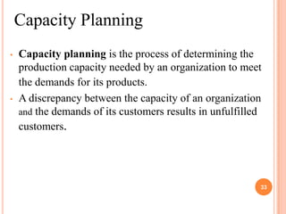Capacity Planning
•   Capacity planning is the process of determining the
    production capacity needed by an organization to meet
    the demands for its products.
•   A discrepancy between the capacity of an organization
    and the demands of its customers results in unfulfilled
    customers.




                                                          33
 