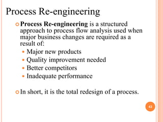 Process Re-engineering
   Process  Re-engineering is a structured
   approach to process flow analysis used when
   major business changes are required as a
   result of:
     Major new products
     Quality improvement needed
     Better competitors
     Inadequate performance

   In   short, it is the total redesign of a process.

                                                         43
 