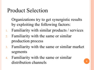 Product Selection
     Organizations try to get synergistic results
     by exploiting the following factors:
1.   Familiarity with similar products / services
2.   Familiarity with the same or similar
     production process
3.   Familiarity with the same or similar market
     segments
4.   Familiarity with the same or similar
                                                    6
     distribution channels
 