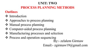 UNIT: TWO
PROCESS PLANNING METHODS
Outlines
 Introduction
 Approaches to process planning
 Manual process planning
 Computer-aided process planning
 Manufacturing processes and selection
 Process and operation sequencing
By:- zelalem Girmaw
Email:- zgirmaw19@gmail.com
 