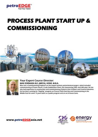 PROCESS PLANT START UP &
COMMISSIONING
Your Expert Course Director:
MAX ZORNADA B.E. (MECH), HONS. M.B.A.
Max was a Commissioning Engineer on the largest onshore petrochemical project, which included
commissioning of Power House, Crude Stabilisation Plant, Gas Sweetening, NGL and LNG plan. He has
also had experience in construction and commissioning of plant in the Fertiliser and Cement Industries.
He has been running his “flagship” program on Process Plant Start-Up and Commissioning in the
Middle East for some 15 years both as a public program and on an in-house basis.
www.petroEDGEasia.net
 