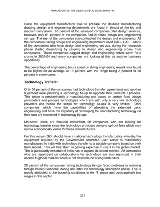 FINAL REPORT ON THE INDIAN CAPITAL GOODS INDUSTRY
235
Since the equipment manufacturer has to prepare the detailed manufacturing
drawing, design and engineering departments are found in almost all the big and
medium companies. 85 percent of the surveyed companies offer design services,
however, only 61 percent of the companies had in-house design and engineering
set ups. The rest of the companies sub-contracted the design and engineering. All
the companies having design and engineering department used CAD / CAE. Many
of the companies who have design and engineering set ups, during the recession
phase started diversifying by catering to design and engineering orders from
consultants. These companies bagged design and engineering orders worth Rs.4
crores in 2003-04 and many companies are looking at this as another business
opportunity.
The percentage of engineering hours spent on doing engineering rework was found
to be higher on an average at 13 percent with the range being 2 percent to 20
percent in some cases.
Technology Transfer
Only 36 percent of the companies had technology transfer agreements and another
6 percent were planning a technology tie-up to upgrade their products / process.
This sector is predominantly a manufacturing one based on certain fixed design
parameters and process technologies which are with only a very few technology
providers and hence the scope for technology tie-ups is very limited. Only
companies, which have the capabilities of absorbing the extended basic
engineering and have the capability of developing the manufacturing technology on
their own are interested in technology tie ups.
Moreover, there are financial constraints for companies who are looking for
technology transfer since the technology providers demand upfront fees which may
not be economically viable for these manufacturers.
For this reason GOI should have a national technology transfer policy whereby the
equipment required by the Government controlled user sector is mandatorily
manufactured in India with technology transfer to a suitable company based on their
track record. This will help them in gaining expertise to use it in the global market.
This is particularly important if India has to expand its export market. All companies
who are dependant on collaborations for technology are also restricted in their
access to global markets which is not desirable on a long-term basis.
28 percent of the companies having technology tie-ups faced problems in retaining
foreign trained personnel during and after the technology absorption phase. This is
mainly attributed to the booming conditions in the IT sector and comparatively low
wages in this sector.
 