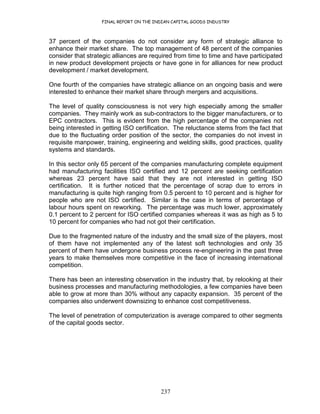 FINAL REPORT ON THE INDIAN CAPITAL GOODS INDUSTRY
237
37 percent of the companies do not consider any form of strategic alliance to
enhance their market share. The top management of 48 percent of the companies
consider that strategic alliances are required from time to time and have participated
in new product development projects or have gone in for alliances for new product
development / market development.
One fourth of the companies have strategic alliance on an ongoing basis and were
interested to enhance their market share through mergers and acquisitions.
The level of quality consciousness is not very high especially among the smaller
companies. They mainly work as sub-contractors to the bigger manufacturers, or to
EPC contractors. This is evident from the high percentage of the companies not
being interested in getting ISO certification. The reluctance stems from the fact that
due to the fluctuating order position of the sector, the companies do not invest in
requisite manpower, training, engineering and welding skills, good practices, quality
systems and standards.
In this sector only 65 percent of the companies manufacturing complete equipment
had manufacturing facilities ISO certified and 12 percent are seeking certification
whereas 23 percent have said that they are not interested in getting ISO
certification. It is further noticed that the percentage of scrap due to errors in
manufacturing is quite high ranging from 0.5 percent to 10 percent and is higher for
people who are not ISO certified. Similar is the case in terms of percentage of
labour hours spent on reworking. The percentage was much lower, approximately
0.1 percent to 2 percent for ISO certified companies whereas it was as high as 5 to
10 percent for companies who had not got their certification.
Due to the fragmented nature of the industry and the small size of the players, most
of them have not implemented any of the latest soft technologies and only 35
percent of them have undergone business process re-engineering in the past three
years to make themselves more competitive in the face of increasing international
competition.
There has been an interesting observation in the industry that, by relooking at their
business processes and manufacturing methodologies, a few companies have been
able to grow at more than 30% without any capacity expansion. 35 percent of the
companies also underwent downsizing to enhance cost competitiveness.
The level of penetration of computerization is average compared to other segments
of the capital goods sector.
 