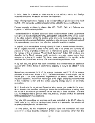 FINAL REPORT ON THE INDIAN CAPITAL GOODS INDUSTRY
252
In India, there is however an overcapacity in the refinery sector and foreign
investors do not find this sector attractive for investment.
Major refining modifications needed to be considered to get gasoline/diesel to meet
EURO – II/III standards. Additional capital will be added for these modifications.
Planned capacity additions by players like IOC, ONGC, GAIL and Reliance are
expected to add to new capacities.
The liberalization of industrial policy and other initiatives taken by the Government
have given a definite impetus for entry, participation and growth of the private sector
in the steel industry. While the existing units are being modernized/expanded, a
large number of new/greenfield steel plants have also come up in different parts of
the country based on modern, cost effective, state of-the-art technologies.
At present, total (crude) steel making capacity is over 34 million tonnes and India,
the 8th
largest producer of steel in the world, has to its credit, the capability to
produce a variety of grades and that too, of international quality standards. As per
the ratings of the prestigious "World Steel Dynamics", Indian HR products are
classified in the Tier-II category quality products – a major reason behind their
acceptance in the world market. EU, Japan have qualified for the top slot, while
countries like South Korea and the USA share the same position as India.
In pig iron also, the growth has been substantial. It is estimated that an additional
capacity of 64 million tones of steel making capacity is likely to be added in India
alone.
Natural gas represented 24% of the energy consumed and 27% of the energy
produced in the United States in 2000. The industrial sector is the largest user of
natural gas – for plant operations, cogeneration of electric power, and as an
industrial feedstock. In addition, natural gas is the largest energy source consumed
in the residential sector and the fastest growing energy source for electricity
generation.
North America is the largest and fastest growing natural gas market in the world.
North America has abundant natural gas resources that will continue to satisfy most
but not all of the natural gas demand for the next two to three decades. With the
LNG market projected to grow at a fast rate, the LNG projects will fuel the demand
for the process plant manufacturers.
The total UK expenditure on process plant was estimated to be £5.27 billion in
2005. After a long period of low investment, the oil and gas sector has announced
large expansion plans for the North Sea.
To some extent, the low investment in process plant and automation has been
caused by a move towards protection of low wage economies rather than the
 