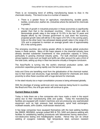 FINAL REPORT ON THE INDIAN CAPITAL GOODS INDUSTRY
227
There is an increasing trend of shifting manufacturing bases to Asia in the
chemicals industry. This trend is due to a number of reasons:
• There is a greater focus on agriculture, manufacturing, durable goods,
textiles, construction, leather etc. (industries where the demand for chemicals
is greater)
• The rate of growth in industrial production in these economies is significantly
greater than that in the developed countries. China has been able to
demonstrate growth rates in the range of 10-15% in the last 10 years and
despite efforts by the Chinese government to cool down the economy,
projected growth rates will still be in the region of 8-10% in the coming years.
India on the other hand, has witnessed steady growth rates in the range of 6-
10% and is projected to maintain an average growth rate of approximately
8% in the coming years.
The emerging countries are making greater efforts to become global production
bases in these sectors. Many of the major players in the chemical industry have
already devoted substantial investments to new production capacity in China,
particularly in growing chemical industry parks. For bulk chemical companies,
whose logistics costs such as freight and tariffs can often account for upto a third of
the total costs, setting up shop in Asia has become virtually a foregone conclusion.
The Asia-Pacific is turning into the world’s chemical production center, with
production capacities growing rapidly over the last several years.
India and China are benefiting most from the globalization of the chemical market,
due to their lower cost structures, huge domestic demand for chemicals and close
proximity to other Asian countries with a huge demand for chemicals.
In the steel industry too a major consolidation process is being witnessed globally.
With the shortage of energy world-over and new reserves being found in countries
like Brazil and Peru, the oil & gas sector will continue to grow.
Current Status in India
Today in India there are a few companies who have made a mark in the export
arena due to their manufacturing skills and quality. Today the manufacturing
facilities are equipped with modern machinery and are producing very sophisticated
equipment such as high pressure heat exchangers, spiral heat exchangers,
multiwall vessels, airfin coolers, multi-tubular reactors etc.
A few large companies have equipped themselves with the best welding facilities
like SMAW, MIG/MAG, synergic pulsed MIG & TIG, SAW and plasma welding with
facilities for establishing welding procedures with laboratories having destructive /
non-destructive testing and metallographic studies. Hence they can do critical
welding of cryogenic materials, high temperature steel, corrosion resistant
 