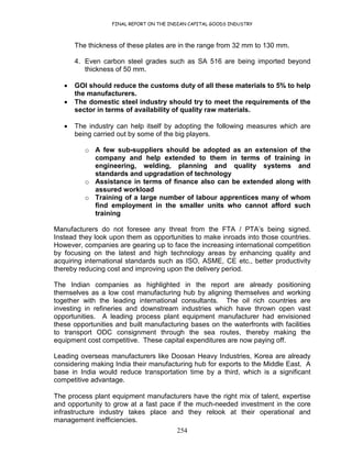 FINAL REPORT ON THE INDIAN CAPITAL GOODS INDUSTRY
254
The thickness of these plates are in the range from 32 mm to 130 mm.
4. Even carbon steel grades such as SA 516 are being imported beyond
thickness of 50 mm.
• GOI should reduce the customs duty of all these materials to 5% to help
the manufacturers.
• The domestic steel industry should try to meet the requirements of the
sector in terms of availability of quality raw materials.
• The industry can help itself by adopting the following measures which are
being carried out by some of the big players.
o A few sub-suppliers should be adopted as an extension of the
company and help extended to them in terms of training in
engineering, welding, planning and quality systems and
standards and upgradation of technology
o Assistance in terms of finance also can be extended along with
assured workload
o Training of a large number of labour apprentices many of whom
find employment in the smaller units who cannot afford such
training
Manufacturers do not foresee any threat from the FTA / PTA’s being signed.
Instead they look upon them as opportunities to make inroads into those countries.
However, companies are gearing up to face the increasing international competition
by focusing on the latest and high technology areas by enhancing quality and
acquiring international standards such as ISO, ASME, CE etc., better productivity
thereby reducing cost and improving upon the delivery period.
The Indian companies as highlighted in the report are already positioning
themselves as a low cost manufacturing hub by aligning themselves and working
together with the leading international consultants. The oil rich countries are
investing in refineries and downstream industries which have thrown open vast
opportunities. A leading process plant equipment manufacturer had envisioned
these opportunities and built manufacturing bases on the waterfronts with facilities
to transport ODC consignment through the sea routes, thereby making the
equipment cost competitive. These capital expenditures are now paying off.
Leading overseas manufacturers like Doosan Heavy Industries, Korea are already
considering making India their manufacturing hub for exports to the Middle East. A
base in India would reduce transportation time by a third, which is a significant
competitive advantage.
The process plant equipment manufacturers have the right mix of talent, expertise
and opportunity to grow at a fast pace if the much-needed investment in the core
infrastructure industry takes place and they relook at their operational and
management inefficiencies.
 
