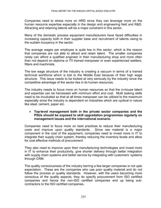 FINAL REPORT ON THE INDIAN CAPITAL GOODS INDUSTRY
255
Companies need to stress more on HRD since they can leverage more on the
human resource expertise especially in the design and engineering field and R&D.
Attracting and retaining talents will be a major constraint in this sector.
Many of the domestic process equipment manufacturers have faced difficulties in
increasing capacity both in their supplier base and recruitment of talents owing to
the sudden buoyancy in the sector.
The average wages per employee is quite low in this sector, which is the reason
that companies are not able to attract and retain talent. The smaller companies
rarely can afford a qualified engineer in their manufacturing shop and more often
than not depend on diploma or ITI trained manpower or even experienced welders,
fitters and machinists.
The low wage structure of the industry is creating a vacuum in terms of a trained
technical workforce which is lost to the Middle East because of their high wage
structure. This issue needs to be looked at very seriously by the industry since the
competitive advantage of the sector lies in its human resources.
The industry needs to focus more on human resources so that the in-house talent
and expertise can be harnessed with minimum effort and cost. Multi tasking skills
need to be inculcated so that at all times manpower can be utilized to the maximum
especially since the industry is dependent on industries which are cyclical in nature
like steel, cement, paper etc.
• Top-level management both in the private sector companies and the
PSUs should be exposed to skill upgradation programmes regularly on
management issues and the international scenario.
Companies need to focus more on best practices to reduce their manufacturing
costs and improve upon quality standards. Since raw material is a major
component in the cost of the equipment, companies need to invest more in IT to
integrate their supply chain system, thereby reducing the inventory levels and allow
for cost effective methods of procurement.
They also need to improve upon their manufacturing technologies and invest more
in IT to enhance their productivity, give shorter delivery through better integration
with supply chain systems and better service by integrating with customers’ systems
through CRM.
The quality consciousness of the industry barring a few larger companies is not upto
expectation. These are the companies who use poor quality material and do not
follow the process or quality standards. However, with the users becoming more
conscious of the quality aspects, they do specify procurement from ISO certified
companies and hence the non-ISO certified companies end up being sub-
contractors to the ISO certified companies.
 
